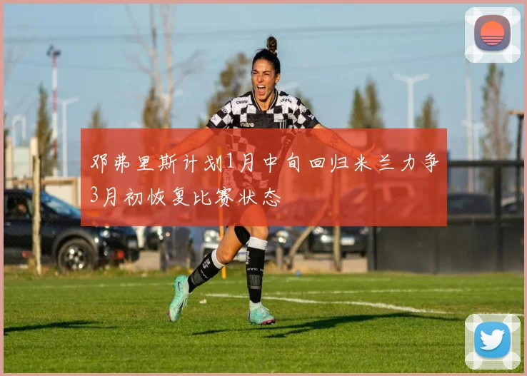 邓弗里斯计划1月中旬回归米兰力争3月初恢复比赛状态