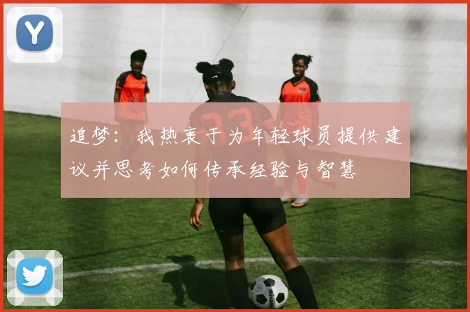 追梦：我热衷于为年轻球员提供建议并思考如何传承经验与智慧