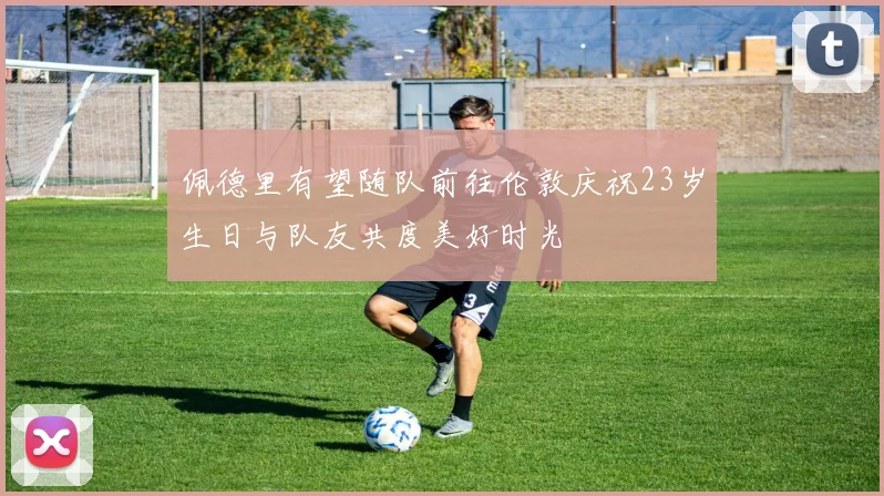 佩德里有望随队前往伦敦庆祝23岁生日与队友共度美好时光
