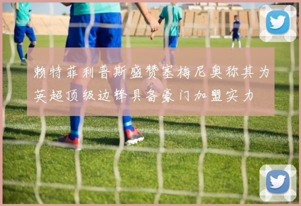 赖特菲利普斯盛赞塞梅尼奥称其为英超顶级边锋具备豪门加盟实力