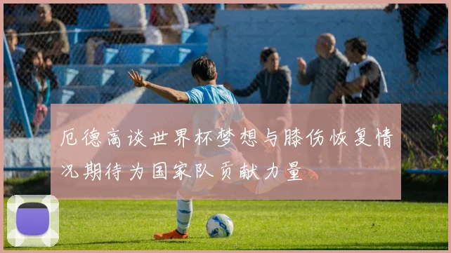 厄德高谈世界杯梦想与膝伤恢复情况期待为国家队贡献力量