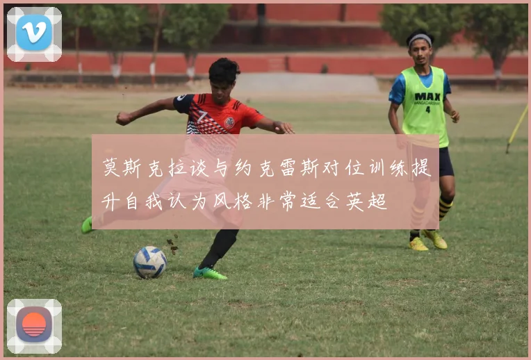莫斯克拉谈与约克雷斯对位训练提升自我认为风格非常适合英超