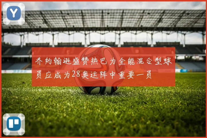 乔约翰逊盛赞热巴为全能混合型球员应成为28奥运阵中重要一员