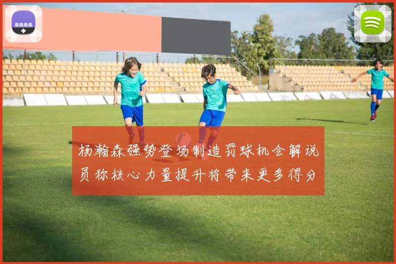 杨瀚森强势登场制造罚球机会解说员称核心力量提升将带来更多得分可能
