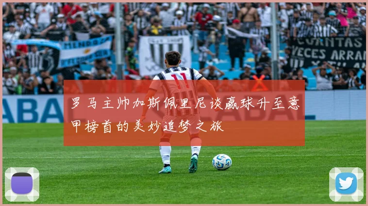 罗马主帅加斯佩里尼谈赢球升至意甲榜首的美妙追梦之旅