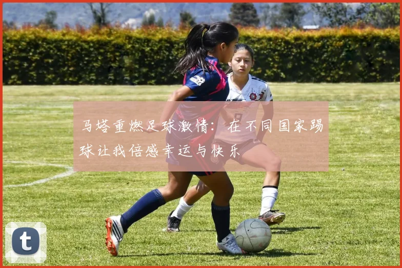 马塔重燃足球激情：在不同国家踢球让我倍感幸运与快乐