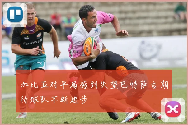 加比亚对平局感到失望巴特萨吉期待球队不断进步