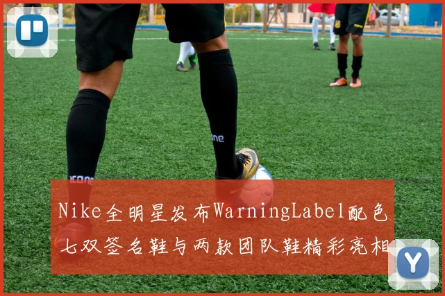Nike全明星发布WarningLabel配色七双签名鞋与两款团队鞋精彩亮相