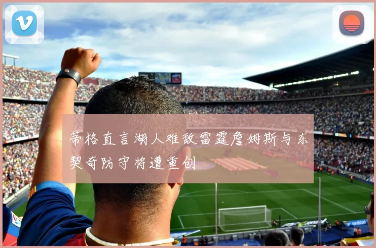 蒂格直言湖人难敌雷霆詹姆斯与东契奇防守将遭重创
