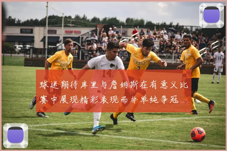 球迷期待库里与詹姆斯在有意义比赛中展现精彩表现而非单纯争冠