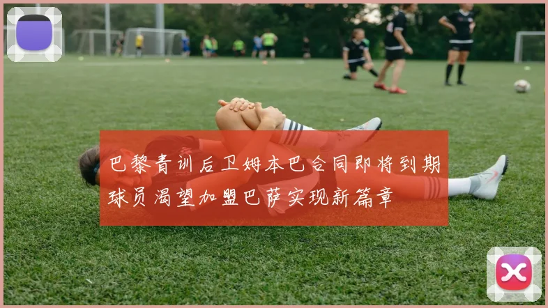 巴黎青训后卫姆本巴合同即将到期球员渴望加盟巴萨实现新篇章