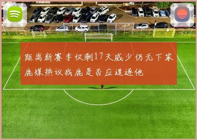 距离新赛季仅剩17天威少仍无下家鹿媒热议我鹿是否应追逐他