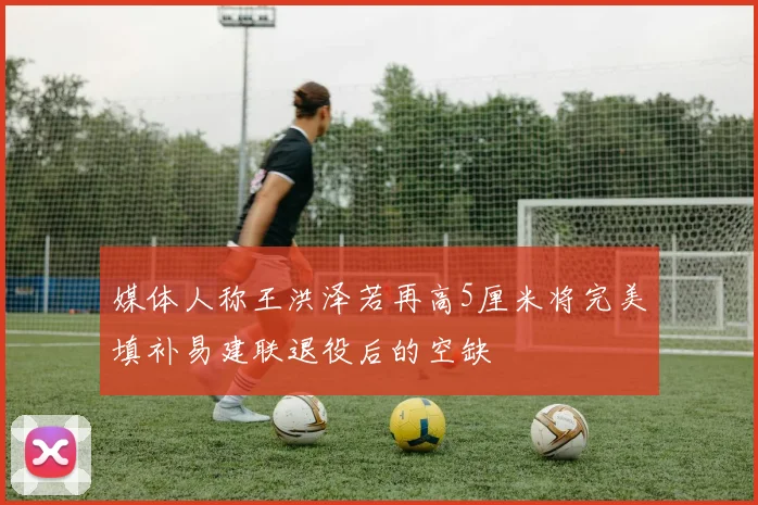 媒体人称王洪泽若再高5厘米将完美填补易建联退役后的空缺