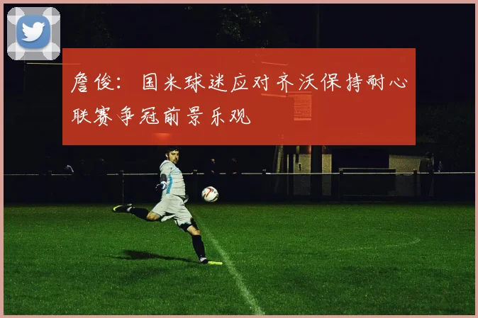 詹俊：国米球迷应对齐沃保持耐心联赛争冠前景乐观