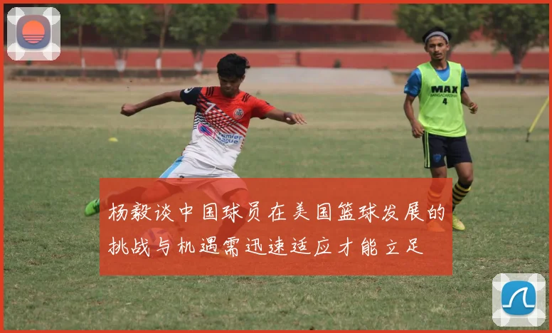 杨毅谈中国球员在美国篮球发展的挑战与机遇需迅速适应才能立足