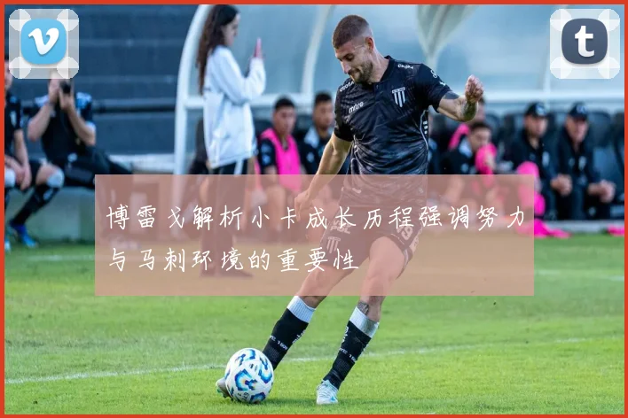 博雷戈解析小卡成长历程强调努力与马刺环境的重要性