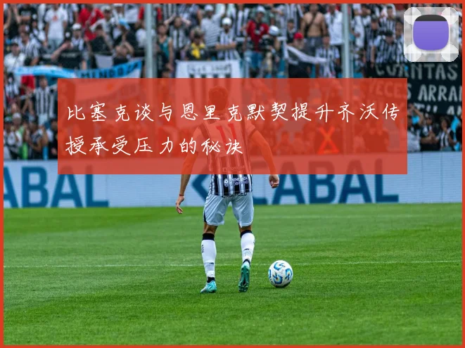 比塞克谈与恩里克默契提升齐沃传授承受压力的秘诀