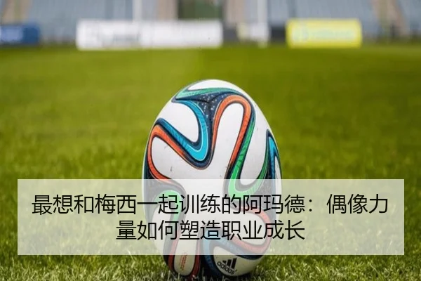 最想和梅西一起训练的阿玛德:偶像力量如何塑造职业成长